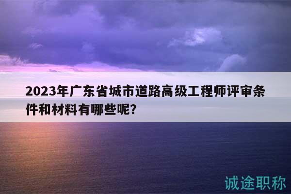 2023年廣東省城市道路高級(jí)工程師評(píng)審條件和材料有哪些呢？