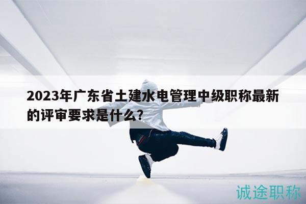 2023年廣東省土建水電管理中級職稱最新的評審要求是什么？