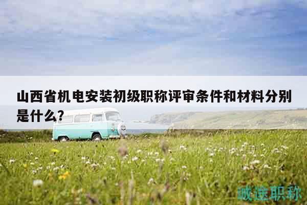 山西省機(jī)電安裝初級(jí)職稱評(píng)審條件和材料分別是什么？
