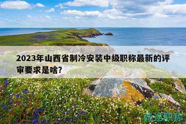 2023年山西省制冷安裝中級職稱最新的評審要求是啥？