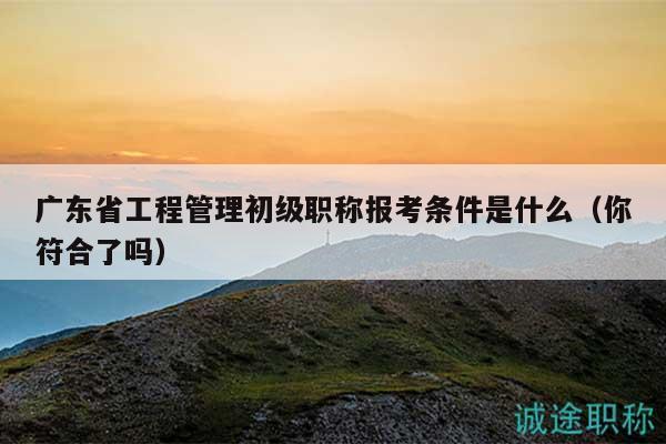 廣東省工程管理初級職稱報考條件是什么（你符合了嗎）