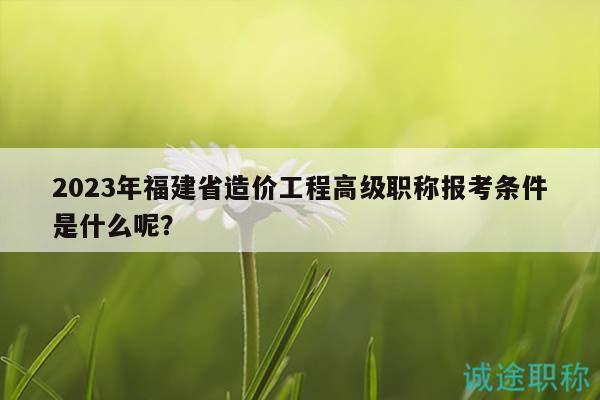 2023年福建省造價工程高級職稱報考條件是什么呢？