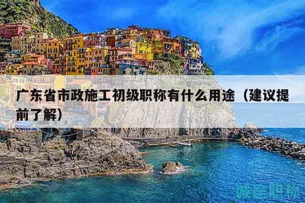 廣東省市政施工初級(jí)職稱有什么用途（建議提前了解）