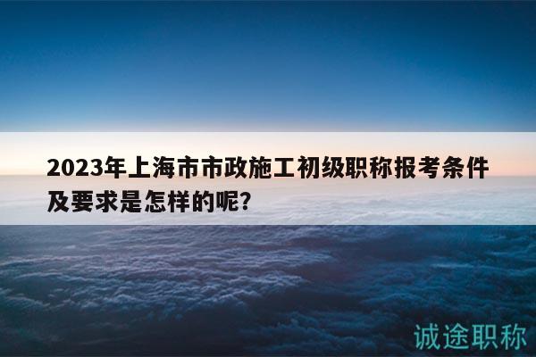 2023年上海市市政施工初級職稱報考條件及要求是怎樣的呢？