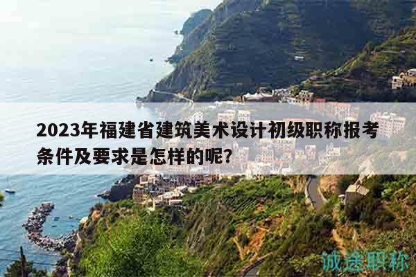 2023年福建省建筑美術(shù)設(shè)計(jì)初級(jí)職稱報(bào)考條件及要求是怎樣的呢？