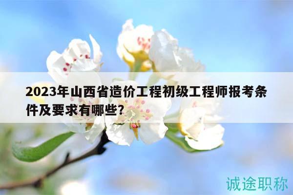 2023年山西省造價(jià)工程初級(jí)工程師報(bào)考條件及要求有哪些？