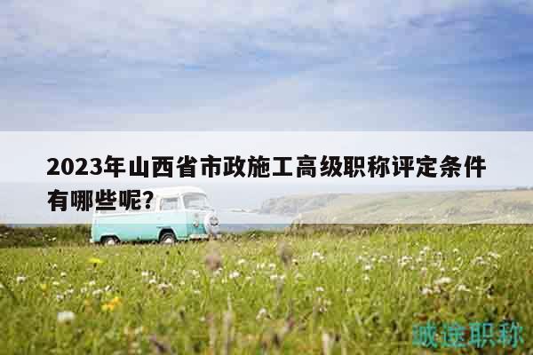 2023年山西省市政施工高級職稱評定條件有哪些呢？