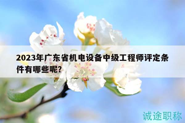 2023年廣東省機(jī)電設(shè)備中級工程師評定條件有哪些呢？