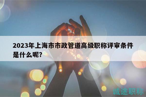 2023年上海市市政管道高級(jí)職稱評(píng)審條件是什么呢？