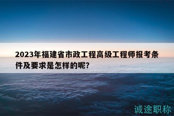 2023年福建省市政工程高級(jí)工程師報(bào)考條件及要求是怎樣的呢？