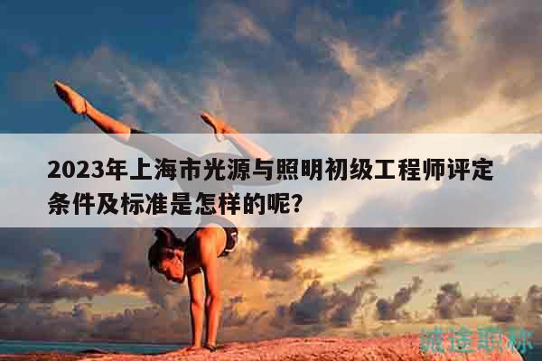2023年上海市光源與照明初級工程師評定條件及標準是怎樣的呢？