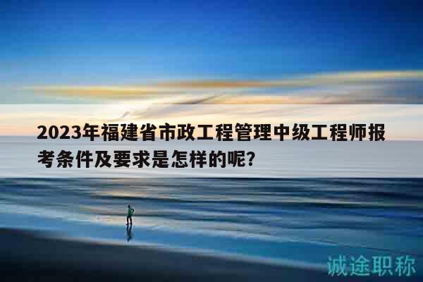2023年福建省市政工程管理中級(jí)工程師報(bào)考條件及要求是怎樣的呢？