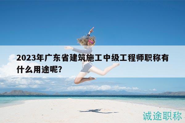 2023年廣東省建筑施工中級工程師職稱有什么用途呢？