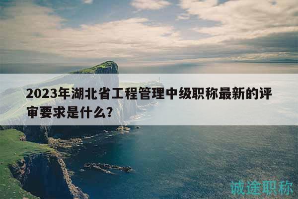 2023年湖北省工程管理中級職稱最新的評審要求是什么？