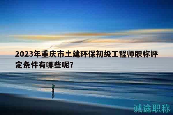 2023年重慶市土建環(huán)保初級(jí)工程師職稱評(píng)定條件有哪些呢？