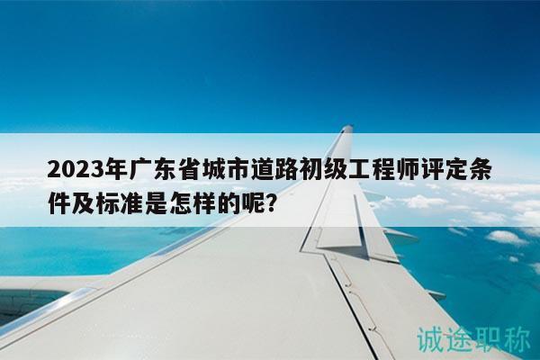 2023年廣東省城市道路初級(jí)工程師評(píng)定條件及標(biāo)準(zhǔn)是怎樣的呢？