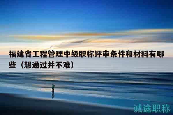福建省工程管理中級(jí)職稱評(píng)審條件和材料有哪些（想通過(guò)并不難）