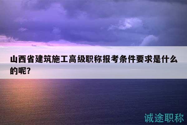 山西省建筑施工高級職稱報考條件要求是什么的呢？