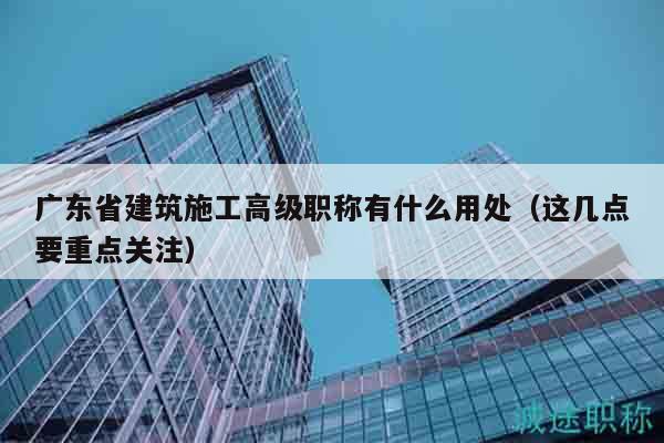 廣東省建筑施工高級職稱有什么用處（這幾點要重點關(guān)注）