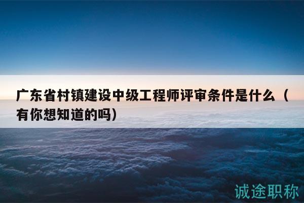 廣東省村鎮(zhèn)建設(shè)中級工程師評審條件是什么（有你想知道的嗎）