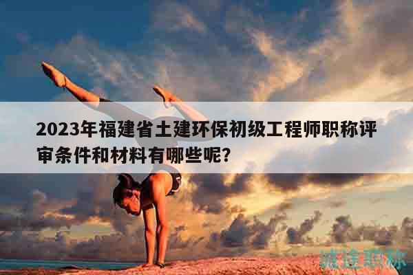 2023年福建省土建環(huán)保初級(jí)工程師職稱評(píng)審條件和材料有哪些呢？