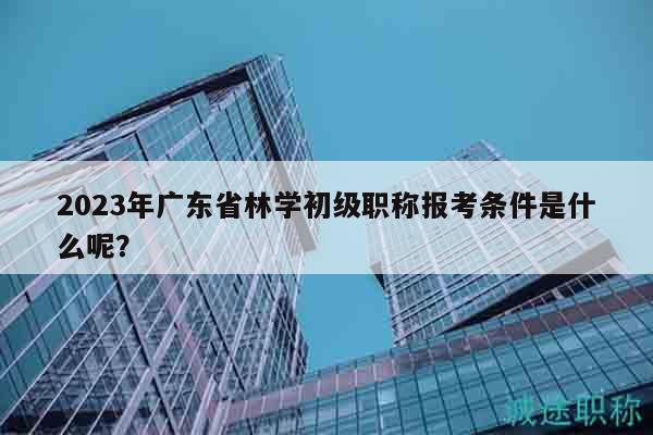 2023年廣東省林學初級職稱報考條件是什么呢？