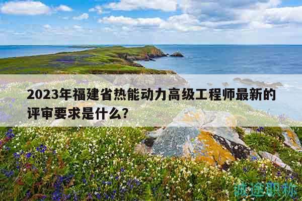 2023年福建省熱能動(dòng)力高級(jí)工程師最新的評(píng)審要求是什么？
