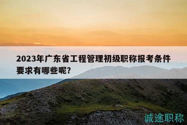 2023年廣東省工程管理初級(jí)職稱報(bào)考條件要求有哪些呢？