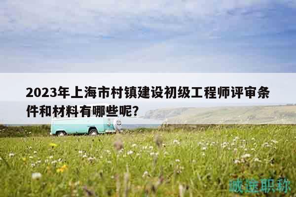 2023年上海市村鎮(zhèn)建設(shè)初級工程師評審條件和材料有哪些呢？