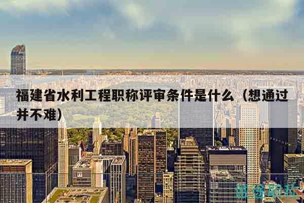福建省水利工程職稱評審條件是什么（想通過并不難）