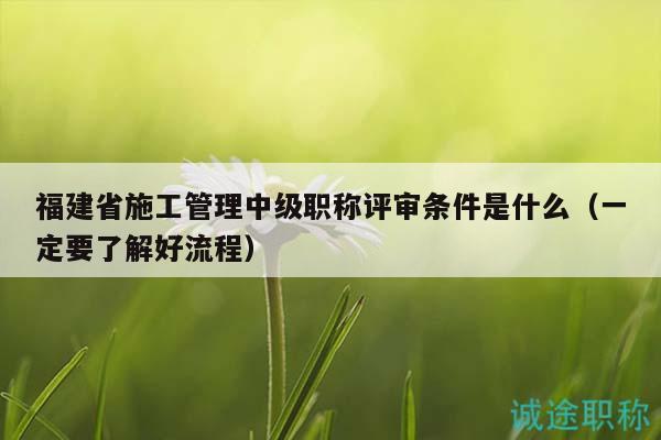 福建省施工管理中級職稱評審條件是什么（一定要了解好流程）