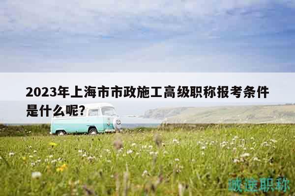 2023年上海市市政施工高級職稱報(bào)考條件是什么呢？
