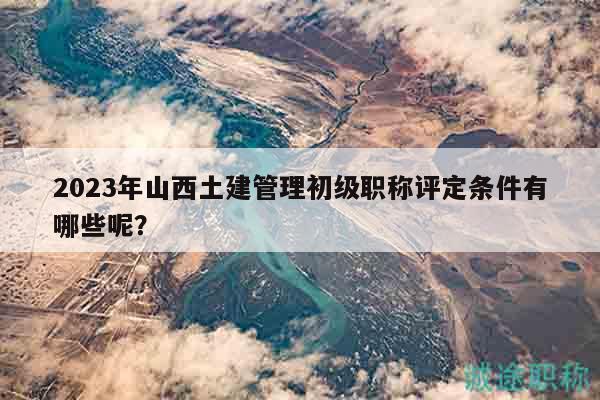2023年山西土建管理初級職稱評定條件有哪些呢？