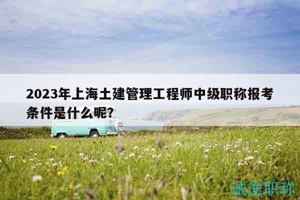 2023年上海土建管理工程師中級(jí)職稱報(bào)考條件是什么呢？