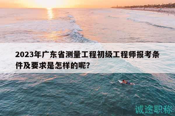 2023年廣東省測(cè)量工程初級(jí)工程師報(bào)考條件及要求是怎樣的呢？