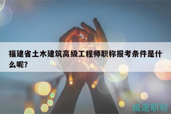 福建省土木建筑高級(jí)工程師職稱(chēng)報(bào)考條件是什么呢？