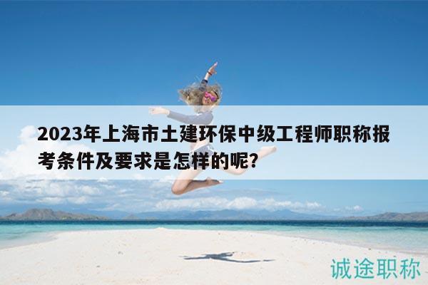2023年上海市土建環(huán)保中級工程師職稱報考條件及要求是怎樣的呢？