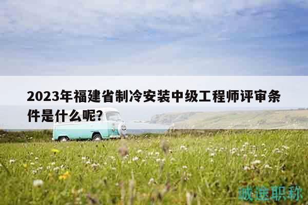 2023年福建省制冷安裝中級(jí)工程師評(píng)審條件是什么呢？