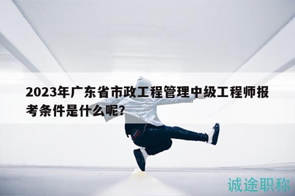 2023年廣東省市政工程管理中級工程師報考條件是什么呢？