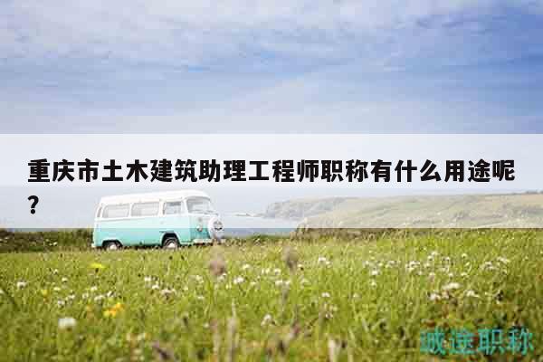 重慶市土木建筑助理工程師職稱有什么用途呢？