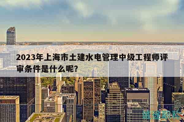 2023年上海市土建水電管理中級工程師評審條件是什么呢？