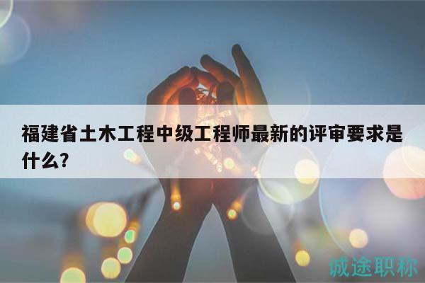 福建省土木工程中級工程師最新的評審要求是什么？