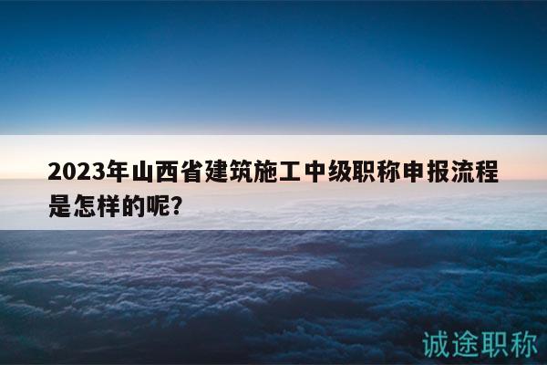 2023年山西省建筑施工中級(jí)職稱申報(bào)流程是怎樣的呢？