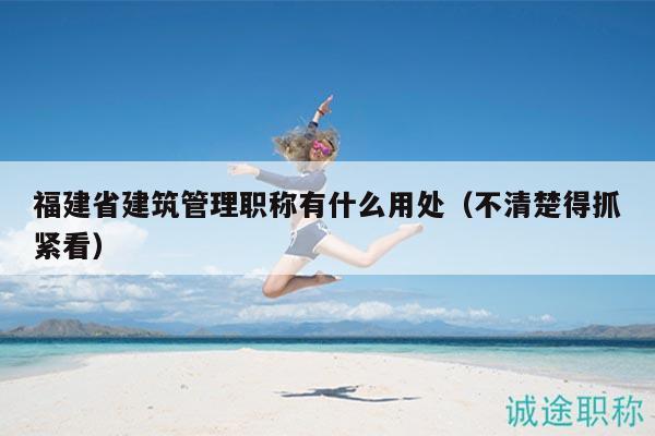 福建省建筑管理職稱有什么用處（不清楚得抓緊看）