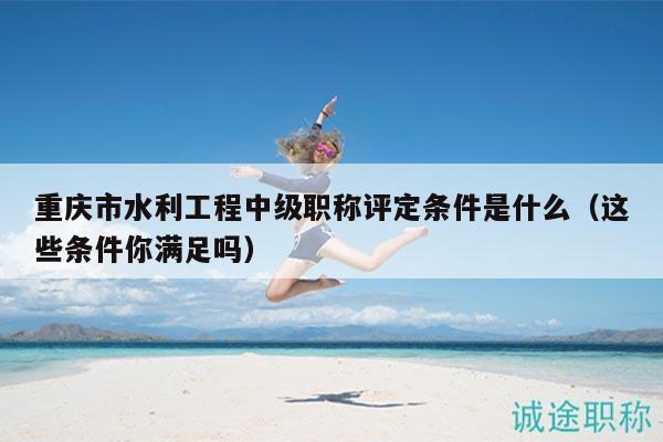 重慶市水利工程中級職稱評定條件是什么（這些條件你滿足嗎）