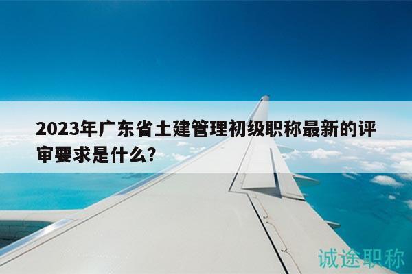2023年廣東省土建管理初級職稱最新的評審要求是什么？