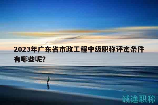 2023年廣東省市政工程中級職稱評定條件有哪些呢？