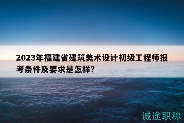 2023年福建省建筑美術(shù)設(shè)計(jì)初級(jí)工程師報(bào)考條件及要求是怎樣？