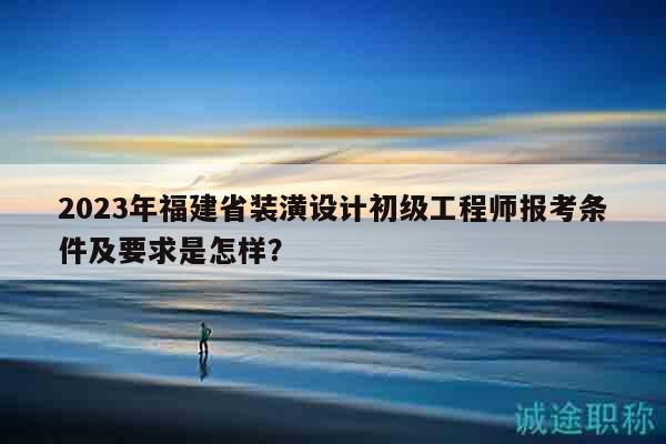 2023年福建省裝潢設(shè)計(jì)初級工程師報(bào)考條件及要求是怎樣？