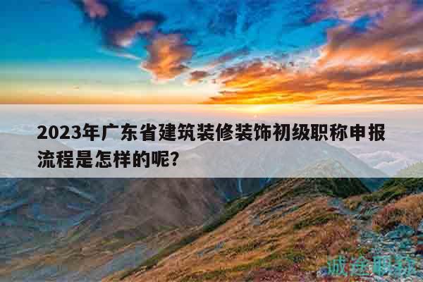 2023年廣東省建筑裝修裝飾初級職稱申報流程是怎樣的呢？